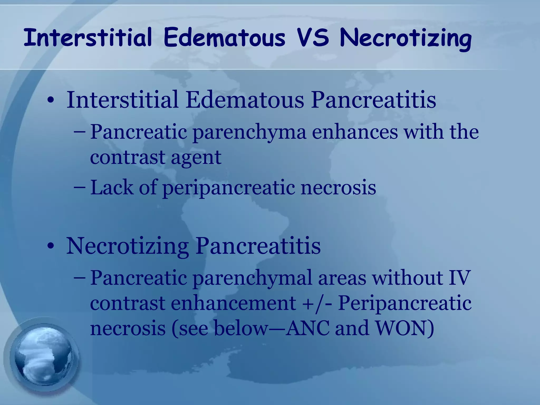 Interstitial Edematous VS Necrotizing
• Interstitial Edematous Pancreatitis
– Pancreatic parenchyma enhances with the
contrast agent
– Lack of peripancreatic necrosis
• Necrotizing Pancreatitis
– Pancreatic parenchymal areas without IV
contrast enhancement +/- Peripancreatic
necrosis (see below—ANC and WON)
 