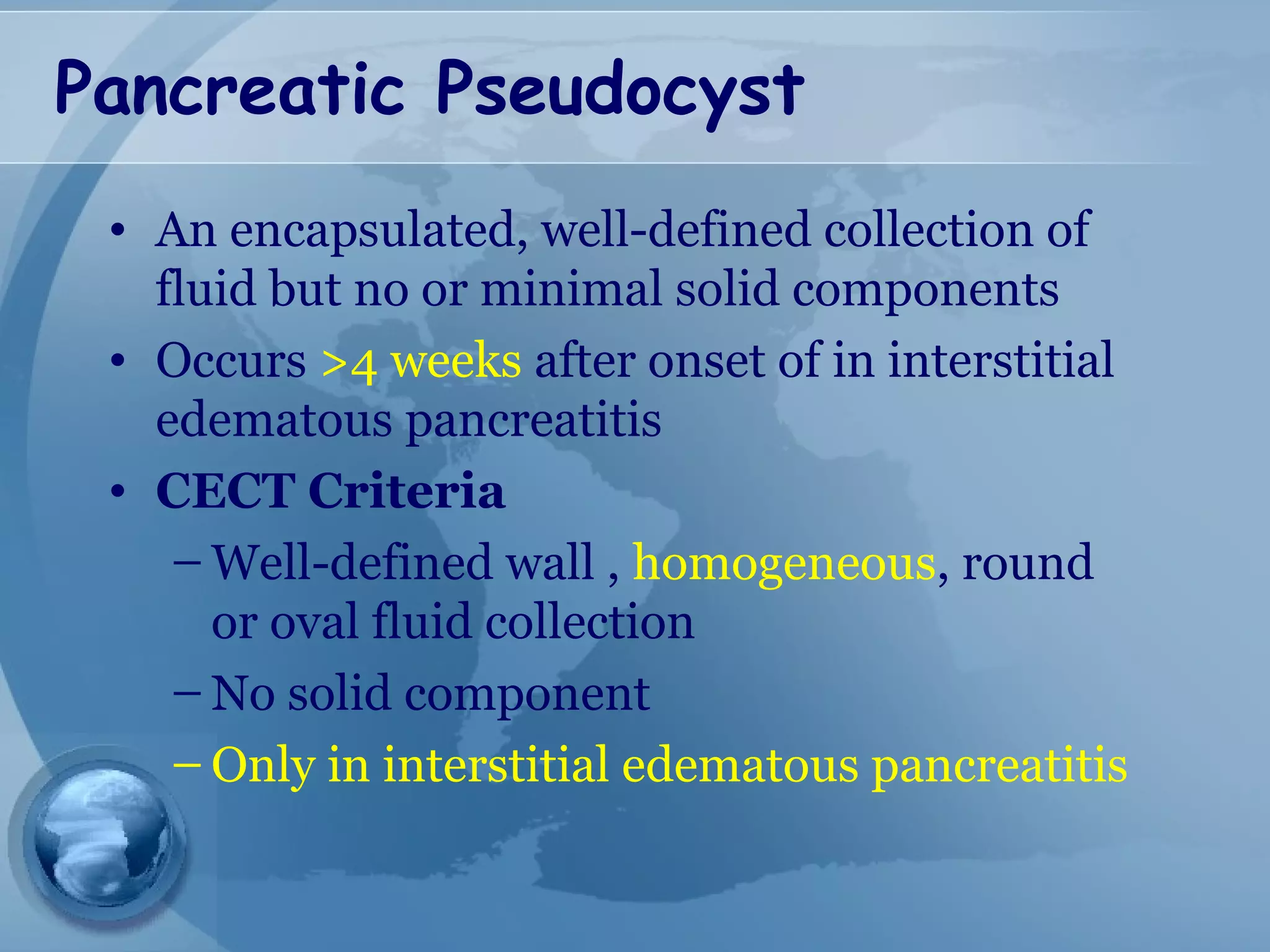 Pancreatic Pseudocyst
• An encapsulated, well-defined collection of
fluid but no or minimal solid components
• Occurs >4 weeks after onset of in interstitial
edematous pancreatitis
• CECT Criteria
– Well-defined wall , homogeneous, round
or oval fluid collection
– No solid component
– Only in interstitial edematous pancreatitis
 