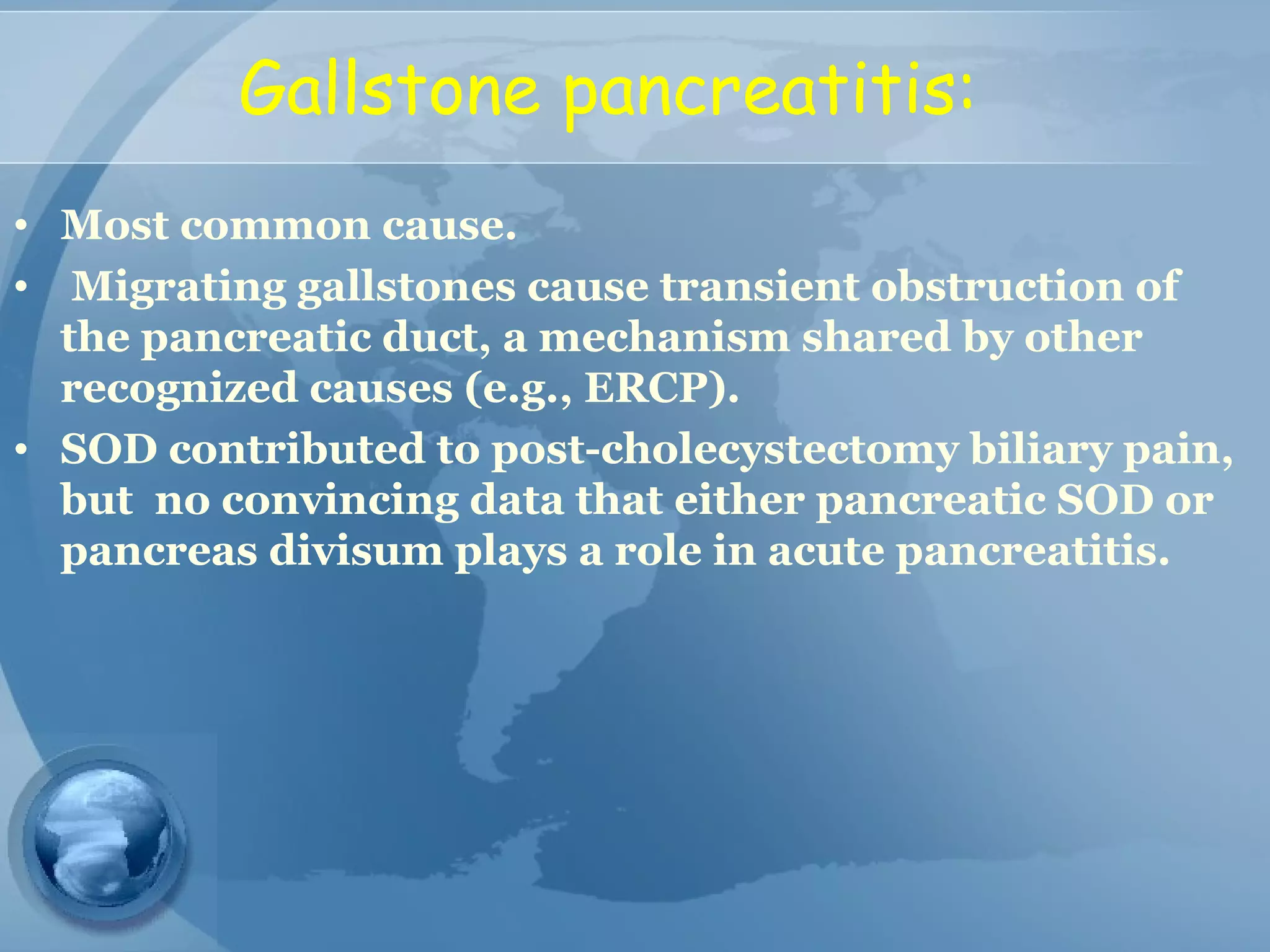 Gallstone pancreatitis:
• Most common cause.
• Migrating gallstones cause transient obstruction of
the pancreatic duct, a mechanism shared by other
recognized causes (e.g., ERCP).
• SOD contributed to post-cholecystectomy biliary pain,
but no convincing data that either pancreatic SOD or
pancreas divisum plays a role in acute pancreatitis.
 