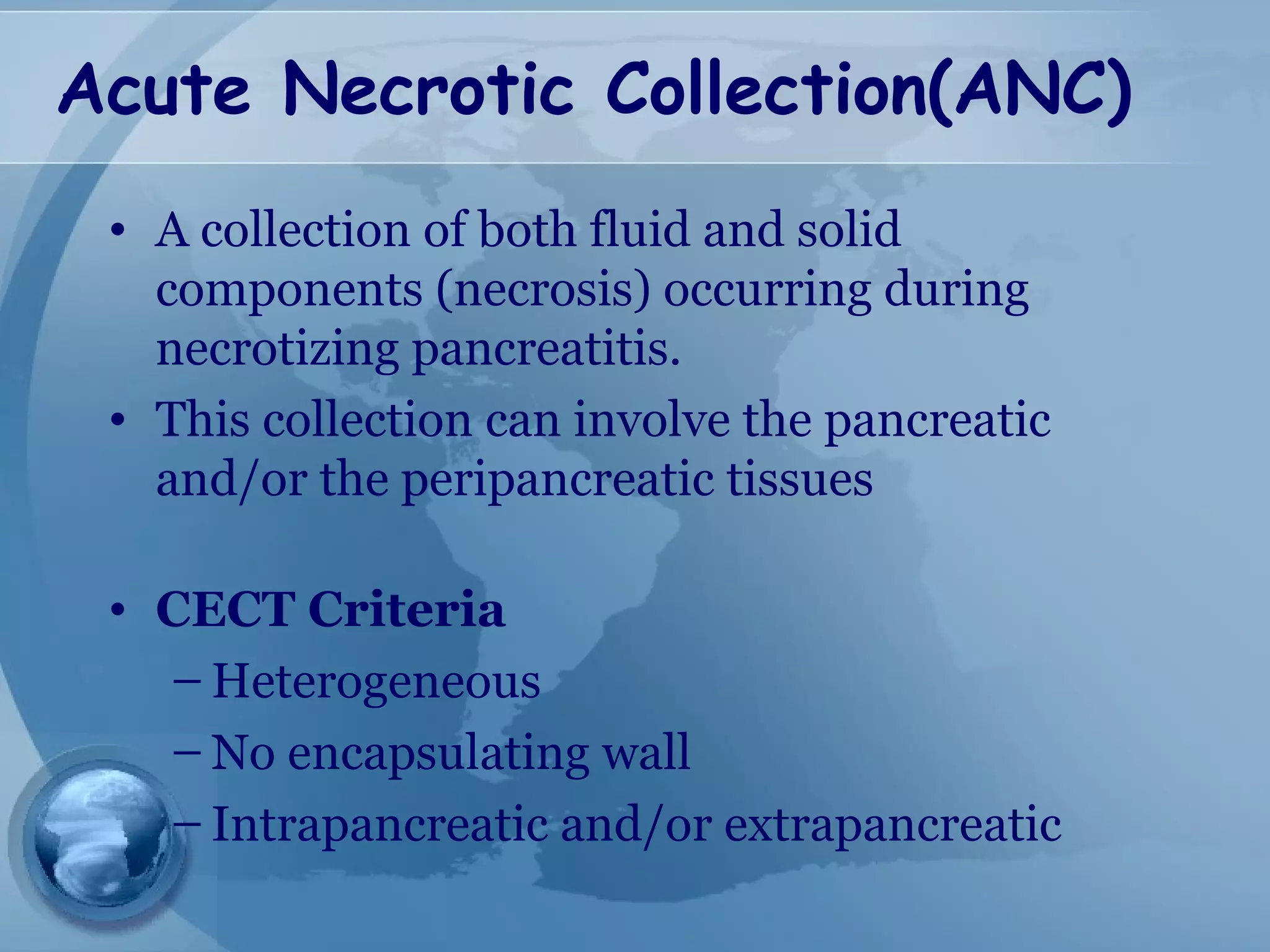 Acute Necrotic Collection(ANC)
• A collection of both fluid and solid
components (necrosis) occurring during
necrotizing pancreatitis.
• This collection can involve the pancreatic
and/or the peripancreatic tissues
• CECT Criteria
– Heterogeneous
– No encapsulating wall
– Intrapancreatic and/or extrapancreatic
 