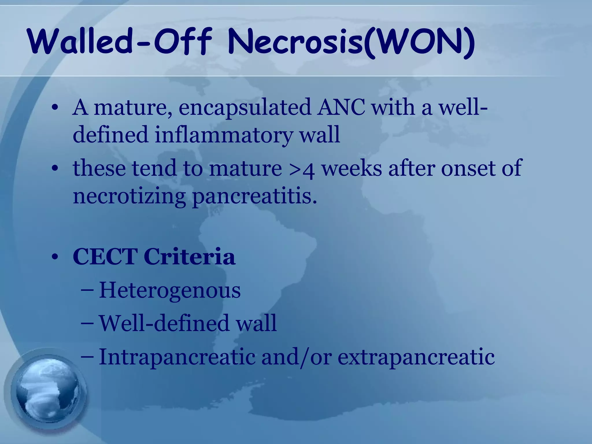 Walled-Off Necrosis(WON)
• A mature, encapsulated ANC with a well-
defined inflammatory wall
• these tend to mature >4 weeks after onset of
necrotizing pancreatitis.
• CECT Criteria
– Heterogenous
– Well-defined wall
– Intrapancreatic and/or extrapancreatic
 