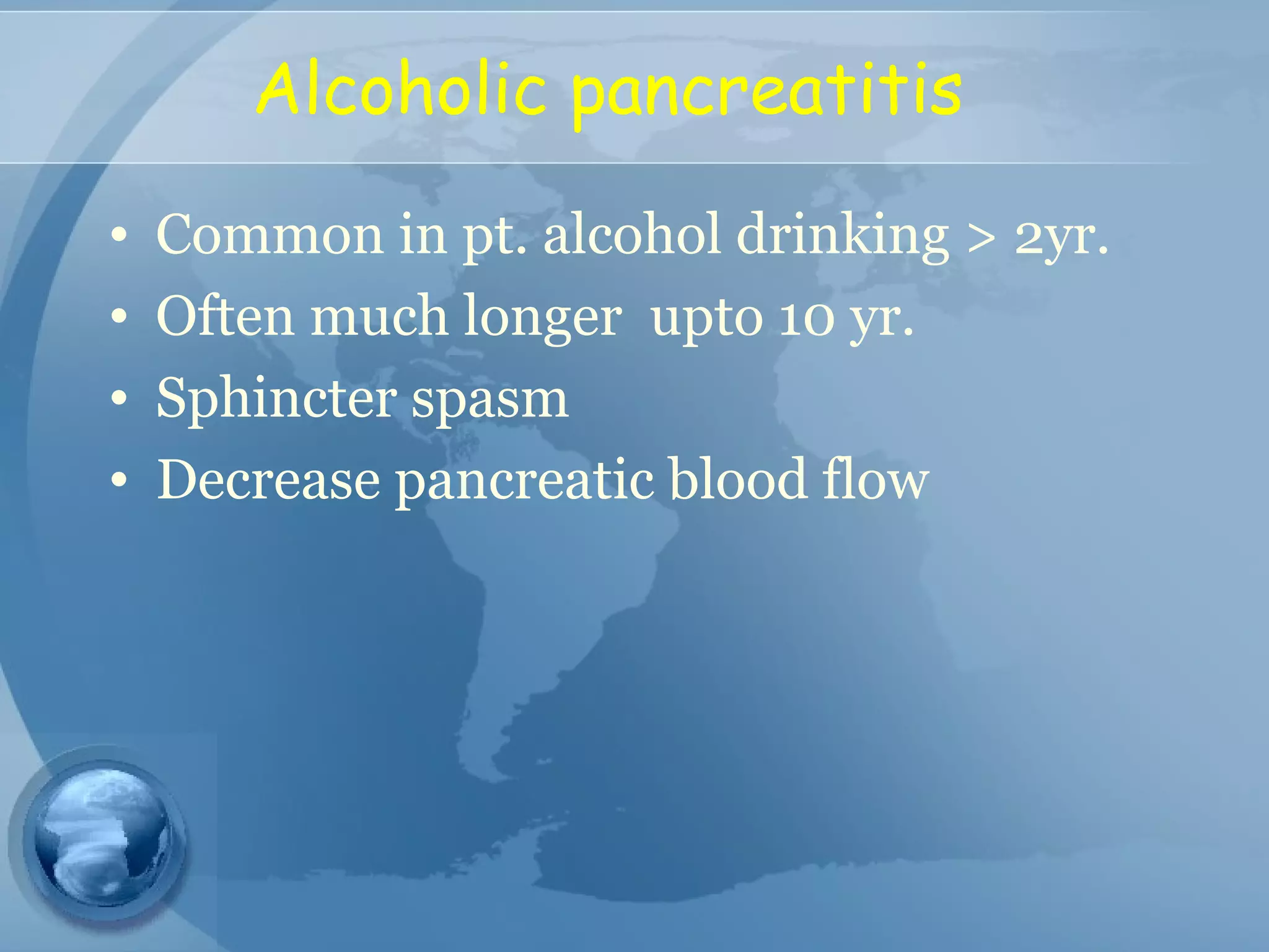 Alcoholic pancreatitis
• Common in pt. alcohol drinking > 2yr.
• Often much longer upto 10 yr.
• Sphincter spasm
• Decrease pancreatic blood flow
 