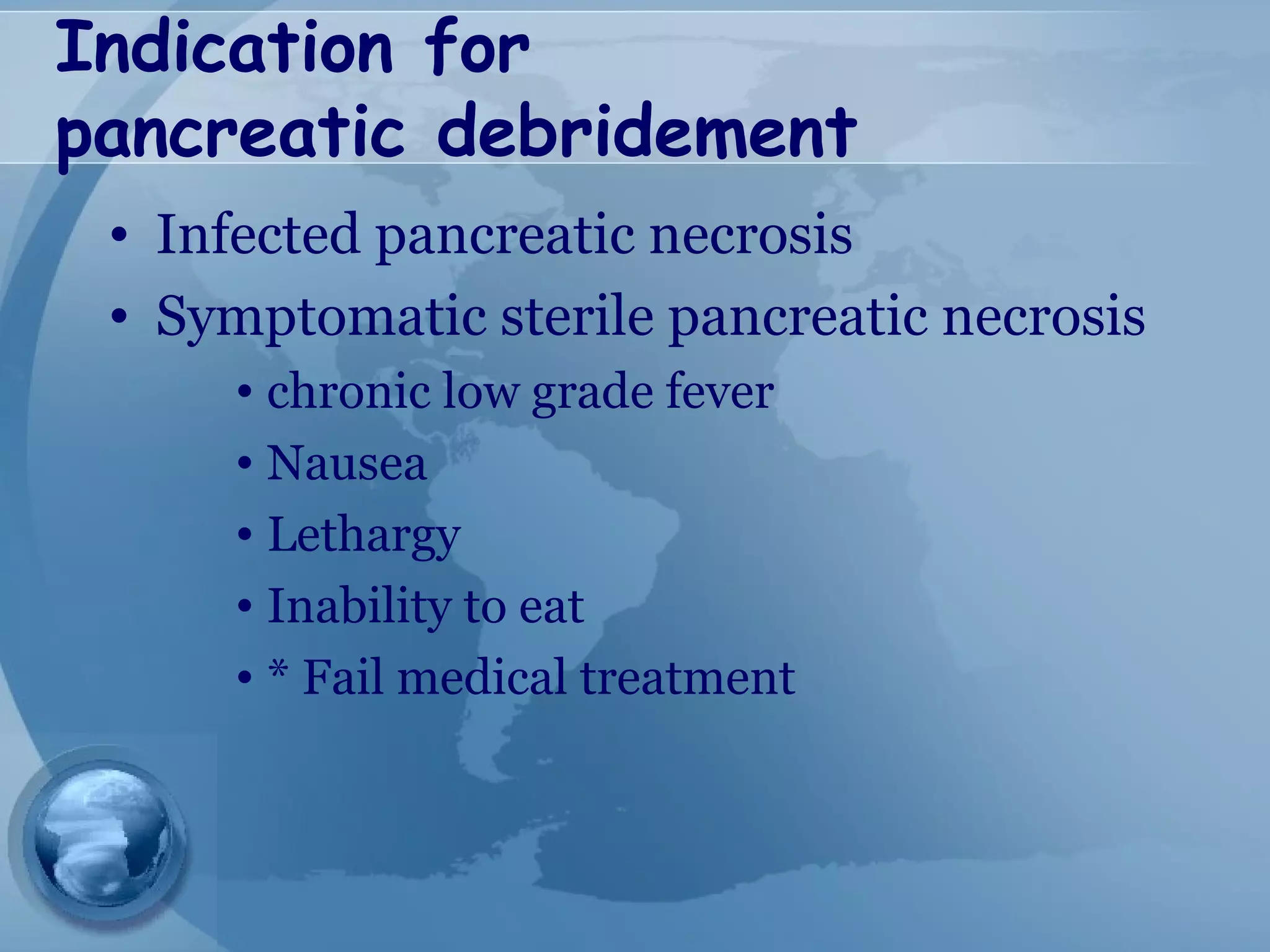 Indication for
pancreatic debridement
• Infected pancreatic necrosis
• Symptomatic sterile pancreatic necrosis
• chronic low grade fever
• Nausea
• Lethargy
• Inability to eat
• * Fail medical treatment
 