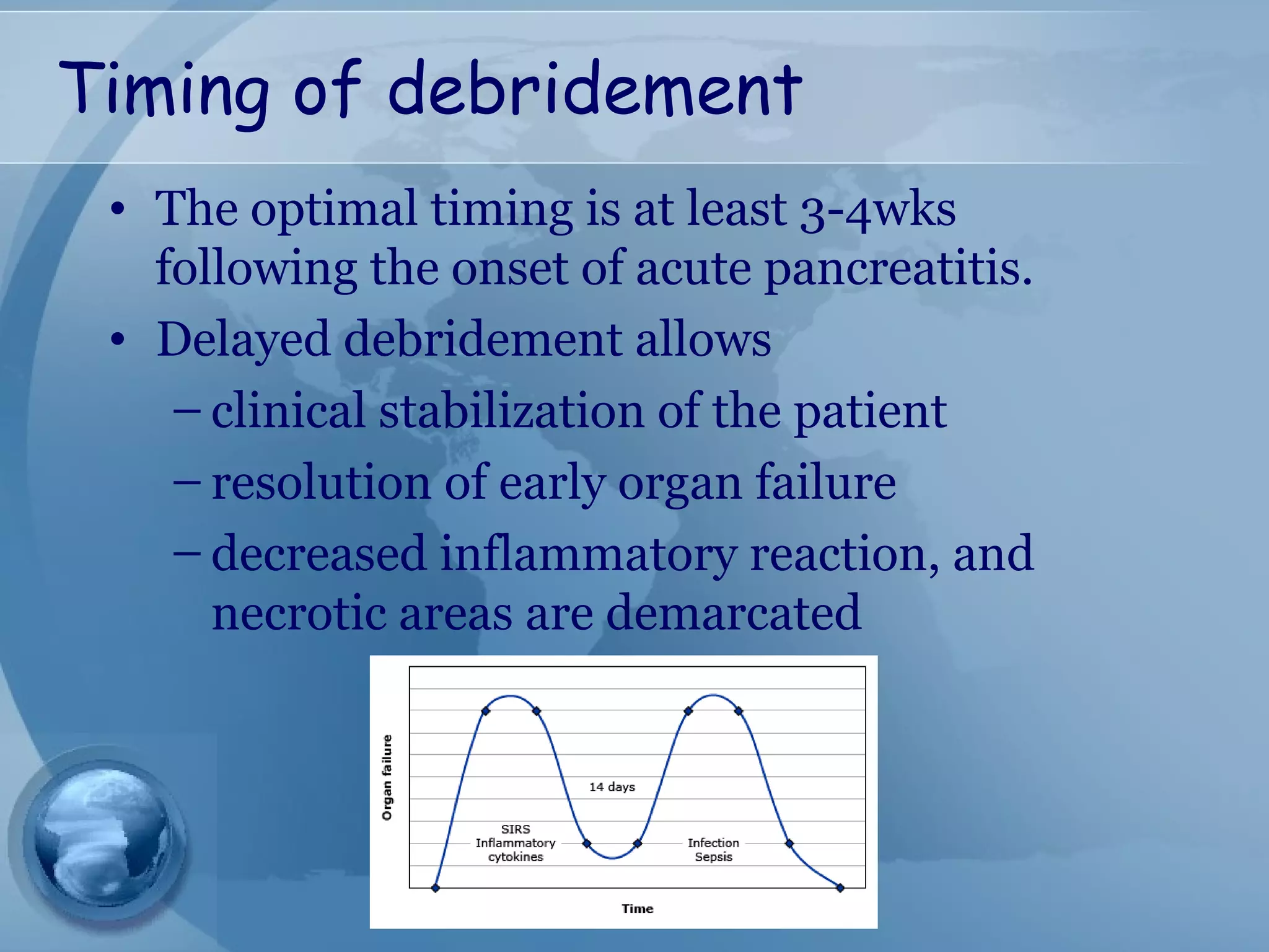 Timing of debridement
• The optimal timing is at least 3-4wks
following the onset of acute pancreatitis.
• Delayed debridement allows
– clinical stabilization of the patient
– resolution of early organ failure
– decreased inflammatory reaction, and
necrotic areas are demarcated
 