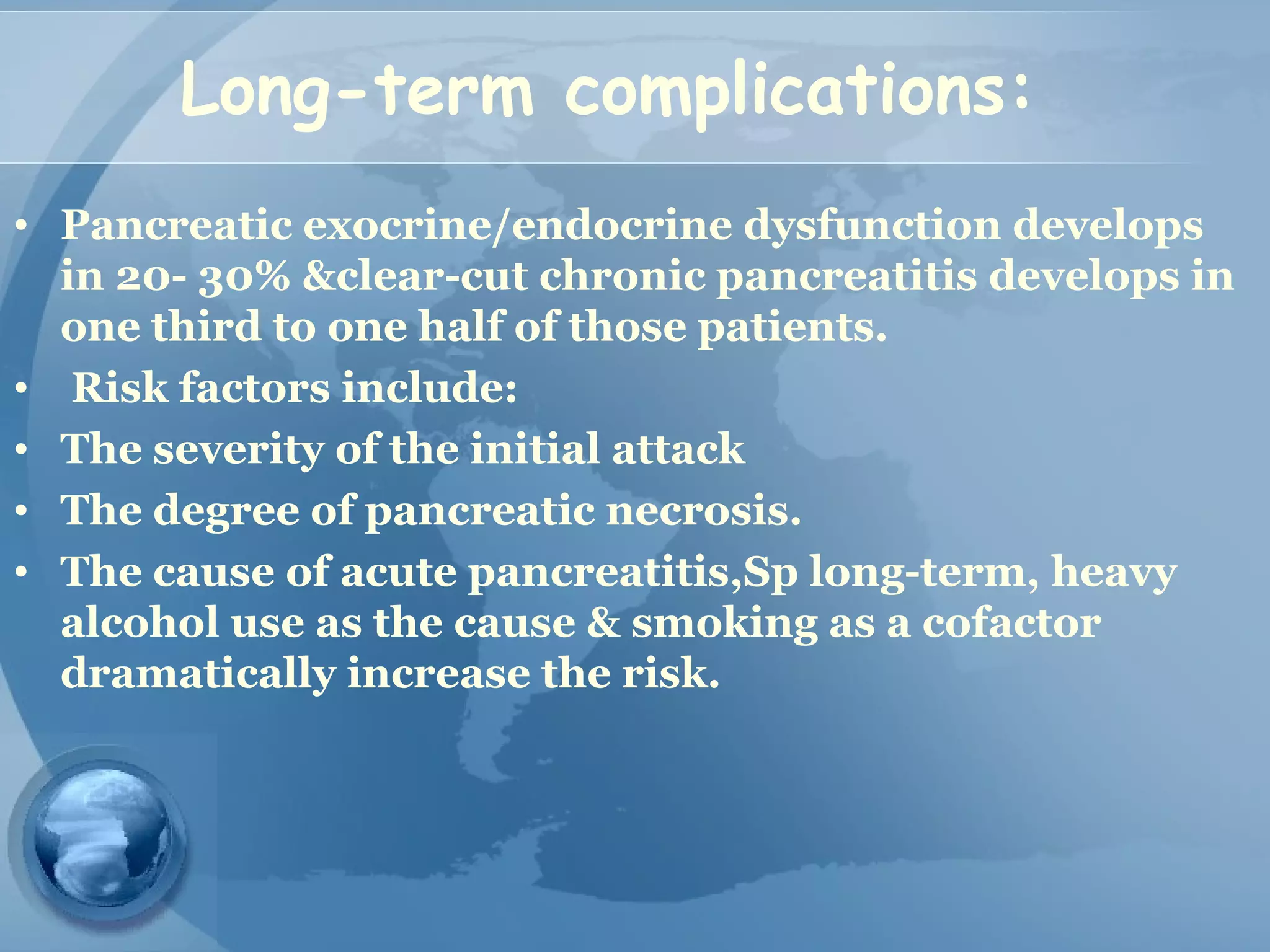 Long-term complications:
• Pancreatic exocrine/endocrine dysfunction develops
in 20- 30% &clear-cut chronic pancreatitis develops in
one third to one half of those patients.
• Risk factors include:
• The severity of the initial attack
• The degree of pancreatic necrosis.
• The cause of acute pancreatitis,Sp long-term, heavy
alcohol use as the cause & smoking as a cofactor
dramatically increase the risk.
 
