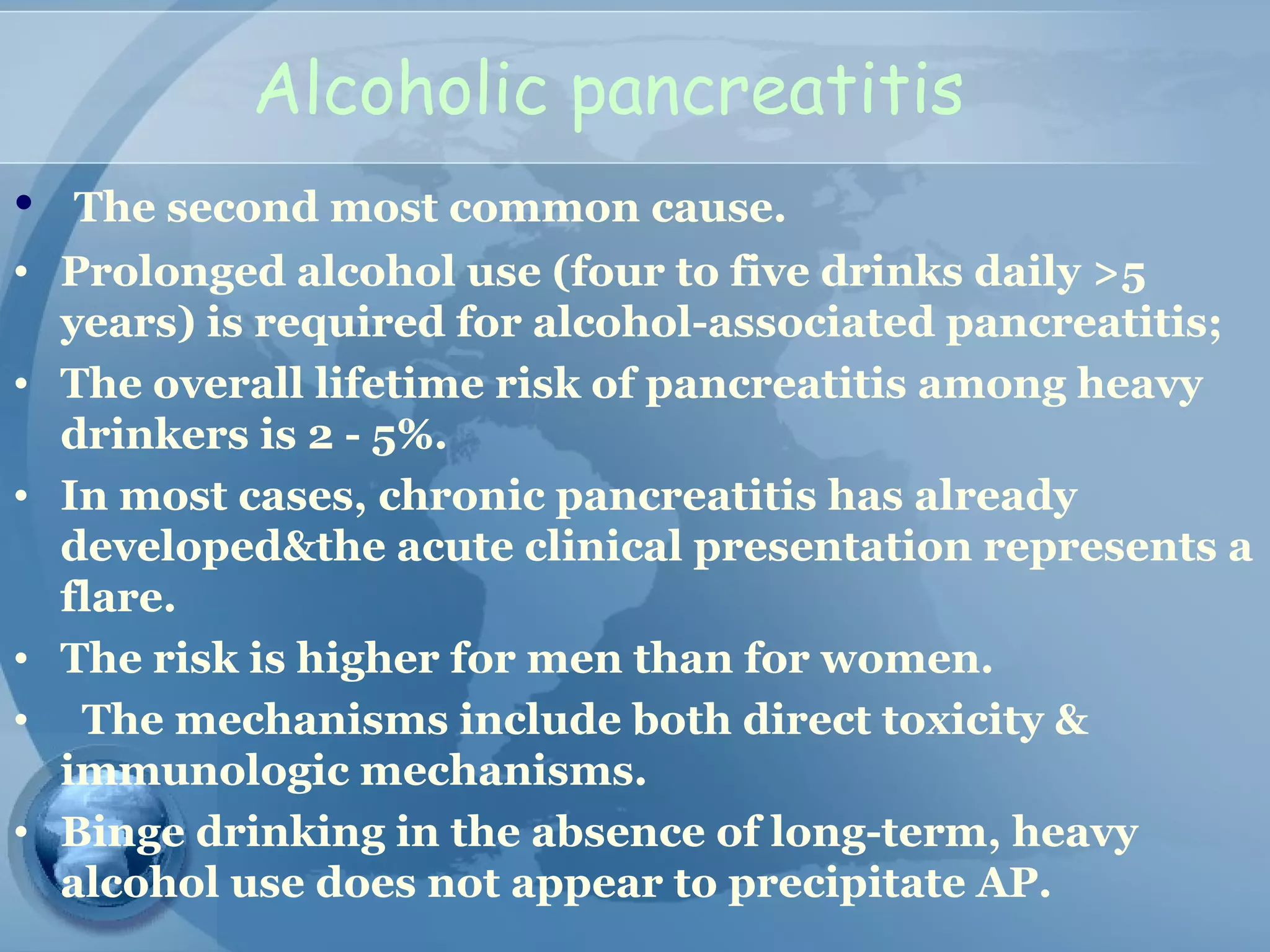 Alcoholic pancreatitis
• The second most common cause.
• Prolonged alcohol use (four to five drinks daily >5
years) is required for alcohol-associated pancreatitis;
• The overall lifetime risk of pancreatitis among heavy
drinkers is 2 - 5%.
• In most cases, chronic pancreatitis has already
developed&the acute clinical presentation represents a
flare.
• The risk is higher for men than for women.
• The mechanisms include both direct toxicity &
immunologic mechanisms.
• Binge drinking in the absence of long-term, heavy
alcohol use does not appear to precipitate AP.
 