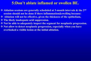 5:Don’t ablate inflamed or swollen BE.
 Ablation sessions are generally scheduled at 3-month intervals & the 2nd
session should not be done if there inflammation&swelling because:
 Ablation will not be effective, given the thickness of the epithelium,
 The likely inadequate acid suppression.
 Not be able to adequately inspect the segment for neoplastic progression.
 Not allow to detect neoplastic progression, especially when you have
overlooked a visible lesion at the initial ablation.
 