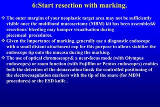 6:Start resection with marking.
 The outer margins of your neoplastic target area may not be sufficiently
visible once the multiband mucosectomy (MBM) kit has been assembled&
resections/ bleeding may hamper visualisation during
piecemeal procedures.
 Given the importance of marking, generally use a diagnostic endoscope
with a small distant attachment cap for this purpose to allows stabilize the
endoscope tip onto the mucosa during the marking.
 The use of optical chromoscopy& a near-focus mode (with Olympus
endoscopes) or zoom function (with Fujifilm or Pentax endoscopes) enables
both the detection of the demarcation line& the controlled positioning of
the electrocoagulation markers with the tip of the snare (for MBM
procedures) or the ESD knife .
 