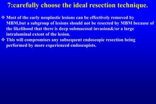 7:carefully choose the ideal resection technique.
 Most of the early neoplastic lesions can be effectively removed by
MBM,but a subgroup of lesions should not be resected by MBM because of
the likelihood that there is deep submucosal invasion&/or a large
intraluminal extent of the lesion.
 This will compromises any subsequent endoscopic resection being
performed by more experienced endoscopists.
 
