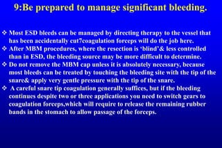 9:Be prepared to manage significant bleeding.
 Most ESD bleeds can be managed by directing therapy to the vessel that
has been accidentally cut7coagulation forceps will do the job here.
 After MBM procedures, where the resection is ‘blind’& less controlled
than in ESD, the bleeding source may be more difficult to determine.
 Do not remove the MBM cap unless it is absolutely necessary, because
most bleeds can be treated by touching the bleeding site with the tip of the
snare& apply very gentle pressure with the tip of the snare.
 A careful snare tip coagulation generally suffices, but if the bleeding
continues despite two or three applications you need to switch gears to
coagulation forceps,which will require to release the remaining rubber
bands in the stomach to allow passage of the forceps.
 