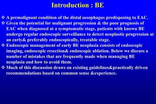 Introduction : BE
 A premalignant condition of the distal oesophagus predisposing to EAC.
 Given the potential for malignant progression & the poor prognosis of
EAC when diagnosed at a symptomatic stage, patients with known BE
undergo regular endoscopic surveillance to detect neoplastic progression at
an early& preferably endoscopically, treatable stage.
 Endoscopic management of early BE neoplasia consists of endoscopic
imaging, endoscopic resection& endoscopic ablation. Below we discuss a
number of mistakes that are frequently made when managing BE
neoplasia and how to avoid them.
 Much of this discussion draws on existing guidelines&practically driven
recommendations based on common sense &experience.
 