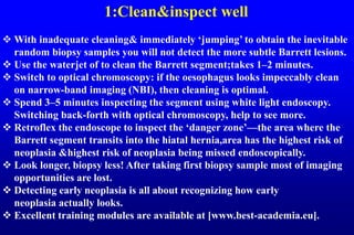 1:Clean&inspect well
 With inadequate cleaning& immediately ‘jumping’ to obtain the inevitable
random biopsy samples you will not detect the more subtle Barrett lesions.
 Use the waterjet of to clean the Barrett segment;takes 1–2 minutes.
 Switch to optical chromoscopy: if the oesophagus looks impeccably clean
on narrow-band imaging (NBI), then cleaning is optimal.
 Spend 3–5 minutes inspecting the segment using white light endoscopy.
Switching back-forth with optical chromoscopy, help to see more.
 Retroflex the endoscope to inspect the ‘danger zone’—the area where the
Barrett segment transits into the hiatal hernia,area has the highest risk of
neoplasia &highest risk of neoplasia being missed endoscopically.
 Look longer, biopsy less! After taking first biopsy sample most of imaging
opportunities are lost.
 Detecting early neoplasia is all about recognizing how early
neoplasia actually looks.
 Excellent training modules are available at [www.best-academia.eu].
 