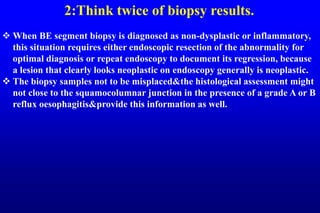 2:Think twice of biopsy results.
 When BE segment biopsy is diagnosed as non-dysplastic or inflammatory,
this situation requires either endoscopic resection of the abnormality for
optimal diagnosis or repeat endoscopy to document its regression, because
a lesion that clearly looks neoplastic on endoscopy generally is neoplastic.
 The biopsy samples not to be misplaced&the histological assessment might
not close to the squamocolumnar junction in the presence of a grade A or B
reflux oesophagitis&provide this information as well.
 