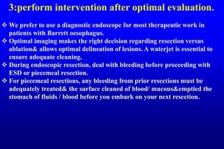 3:perform intervention after optimal evaluation.
 We prefer to use a diagnostic endoscope for most therapeutic work in
patients with Barrett oesophagus.
 Optimal imaging makes the right decision regarding resection versus
ablation& allows optimal delineation of lesions. A waterjet is essential to
ensure adequate cleaning.
 During endoscopic resection, deal with bleeding before proceeding with
ESD or piecemeal resection.
 For piecemeal resections, any bleeding from prior resections must be
adequately treated& the surface cleaned of blood/ mucous&emptied the
stomach of fluids / blood before you embark on your next resection.
 