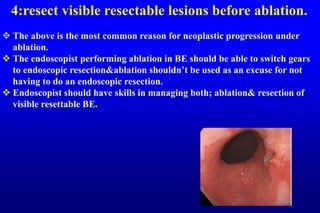 4:resect visible resectable lesions before ablation.
 The above is the most common reason for neoplastic progression under
ablation.
 The endoscopist performing ablation in BE should be able to switch gears
to endoscopic resection&ablation shouldn’t be used as an excuse for not
having to do an endoscopic resection.
 Endoscopist should have skills in managing both; ablation& resection of
visible resettable BE.
 