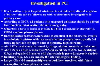 Investigation in PC:
 If referral for urgent hospital admission is not indicated, clinical suspicion
of biliary colic can be followed up with confirmatory investigations in
primary care.
 According to NICE, all patients with suspected gallstones should be offered
liver function tests&routine abd ultrasonography.
 Other blood tests to consider include full blood count, urea/ electrolytes,
CRP& random plasma glucose.
 In complicated gallstones, persistent obstruction of the biliary tree results
in a cholestatic picture with increased alkaline phosphatase (typically 3-4
times higher than the upper limit of normal)& high bilirubin.
 Abn LFTs results may be caused by drugs, alcohol, steatosis, or infection.
 Abd U/S has a high sensitivity (>95%)&specificity (>98%) for identifying
GSs,as echogenic GB masses with characteristic posterior acoustic shadow.
 In biliary colic, GS s are usually the sole radiological finding.
 Larger GSs (>10 mm)&multiple ones positively associated with future
uncomplicated&complicated events.
 