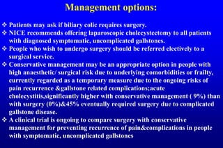 Management options:
 Patients may ask if biliary colic requires surgery.
 NICE recommends offering laparoscopic cholecystectomy to all patients
with diagnosed symptomatic, uncomplicated gallstones.
 People who wish to undergo surgery should be referred electively to a
surgical service.
 Conservative management may be an appropriate option in people with
high anaesthetic/ surgical risk due to underlying comorbidities or frailty,
currently regarded as a temporary measure due to the ongoing risks of
pain recurrence &gallstone related complications;acute
cholecystitis,significantly higher with conservative management ( 9%) than
with surgery (0%)&45% eventually required surgery due to complicated
gallstone disease.
 A clinical trial is ongoing to compare surgery with conservative
management for preventing recurrence of pain&complications in people
with symptomatic, uncomplicated gallstones
 