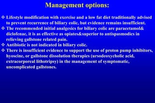 Management options:
 Lifestyle modification with exercise and a low fat diet traditionally advised
to prevent recurrence of biliary colic, but evidence remains insufficient.
 The recommended initial analgesics for biliary colic are paracetamol&
diclofenac, it is as effective as opiates&superior to antispasmodics in
relieving gallstone related pain.
 Antibiotic is not indicated in biliary colic.
 There is insufficient evidence to support the use of proton pump inhibitors,
hyoscine, or gallstone dissolution therapies (ursodeoxycholic acid,
extracorporeal lithotripsy) in the management of symptomatic,
uncomplicated gallstones.
 