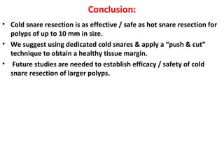 Conclusion:
• Cold snare resection is as effective / safe as hot snare resection for
polyps of up to 10 mm in size.
• We suggest using dedicated cold snares & apply a “push & cut”
technique to obtain a healthy tissue margin.
• Future studies are needed to establish efficacy / safety of cold
snare resection of larger polyps.
 