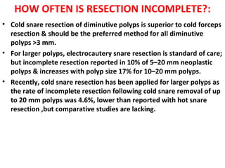 HOW OFTEN IS RESECTION INCOMPLETE?:
• Cold snare resection of diminutive polyps is superior to cold forceps
resection & should be the preferred method for all diminutive
polyps >3 mm.
• For larger polyps, electrocautery snare resection is standard of care;
but incomplete resection reported in 10% of 5–20 mm neoplastic
polyps & increases with polyp size 17% for 10–20 mm polyps.
• Recently, cold snare resection has been applied for larger polyps as
the rate of incomplete resection following cold snare removal of up
to 20 mm polyps was 4.6%, lower than reported with hot snare
resection ,but comparative studies are lacking.
 