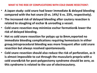 WHAT IS THE RISK OF COMPLICATIONS WITH COLD SNARE RESECTION?:
• A Japan study: cold snare had lower immediate & delayed bleeding
compared with the hot snare (0 vs. 14%/ 6 vs. 23%, respectively).
• The increased risk of delayed bleeding after cautery resection is
related to sloughing of eschar & unroofing a vessel.
• Cold snare resection may minimize eschar formation& lower the
risk of delayed bleeding.
• Hot vs cold snare resection for polyps up to 8mm,reported no
immediate bleeding complications requiring hemostasis in either
group,intraprocedural bleeding was more frequent after cold snare
resection but always resolved spontaneously.
• Cold snare resection should also reduce the risk of perforation, as it
is almost impossible to cut through the muscularis propria with a
cold snare&risk for post-polypectomy syndrome should be zero, as
this syndrome is related to the use of electrocautery.
 