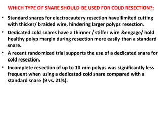 WHICH TYPE OF SNARE SHOULD BE USED FOR COLD RESECTION?:
• Standard snares for electrocautery resection have limited cutting
with thicker/ braided wire, hindering larger polyps resection.
• Dedicated cold snares have a thinner / stiffer wire &engage/ hold
healthy polyp margin during resection more easily than a standard
snare.
• A recent randomized trial supports the use of a dedicated snare for
cold resection.
• Incomplete resection of up to 10 mm polyps was significantly less
frequent when using a dedicated cold snare compared with a
standard snare (9 vs. 21%).
 