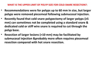 WHAT IS THE UPPER LIMIT OF POLYP SIZE FOR COLD SNARE RESECTION?:
• Recommendations were for polyps up to 60 mm in size, but larger
polyps were removed piecemeal following submucosal injection.
• Recently found that cold snare polypectomy of larger polyps (≥5
mm) can sometimes not be completed using a standard snare &
dedicated cold or stiff wire snare is required to cut through the
polyp base.
• Resection of larger lesions (>10 mm) may be facilitated by
submucosal injection &probably more often requires piecemeal
resection compared with hot snare resection.
 