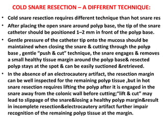 COLD SNARE RESECTION – A DIFFERENT TECHNIQUE:
• Cold snare resection requires different technique than hot snare res
• After placing the open snare around polyp base, the tip of the snare
catheter should be positioned 1–2 mm in front of the polyp base.
• Gentle pressure of the catheter tip onto the mucosa should be
maintained when closing the snare & cutting through the polyp
base , gentle “push & cut” technique, the snare engages & removes
a small healthy tissue margin around the polyp base& resected
polyp stays at the spot & can be easily suctioned &retrieved.
• In the absence of an electrocautery artifact, the resection margin
can be well inspected for the remaining polyp tissue ,but in hot
snare resection requires lifting the polyp after it is engaged in the
snare away from the colonic wall before cutting;“lift & cut” may
lead to slippage of the snare&losing a healthy polyp margin&result
in incomplete resection&electrocautery artifact further impair
recognition of the remaining polyp tissue at the margin.
 