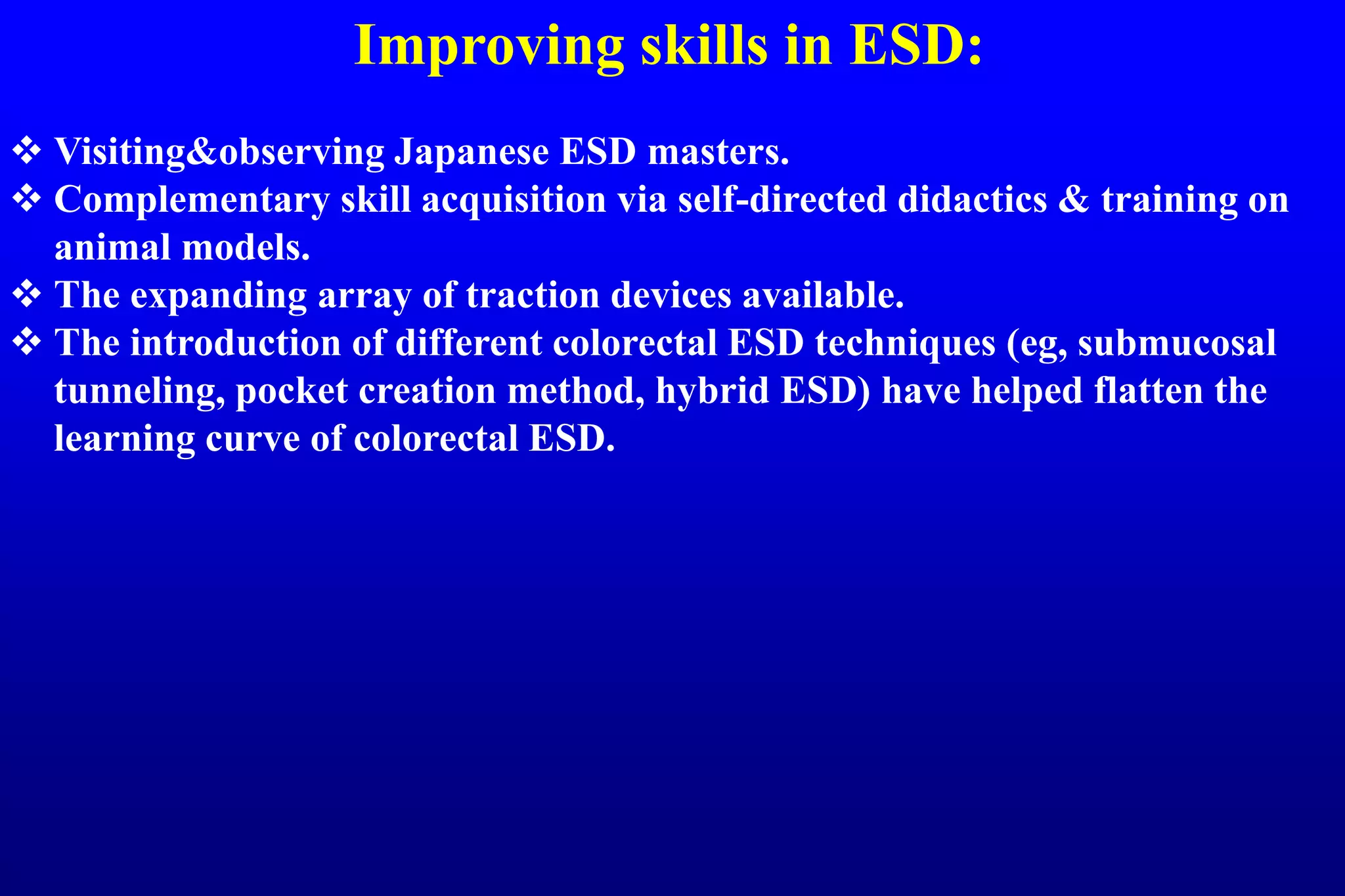 Improving skills in ESD:
 Visiting&observing Japanese ESD masters.
 Complementary skill acquisition via self-directed didactics & training on
animal models.
 The expanding array of traction devices available.
 The introduction of different colorectal ESD techniques (eg, submucosal
tunneling, pocket creation method, hybrid ESD) have helped flatten the
learning curve of colorectal ESD.
 