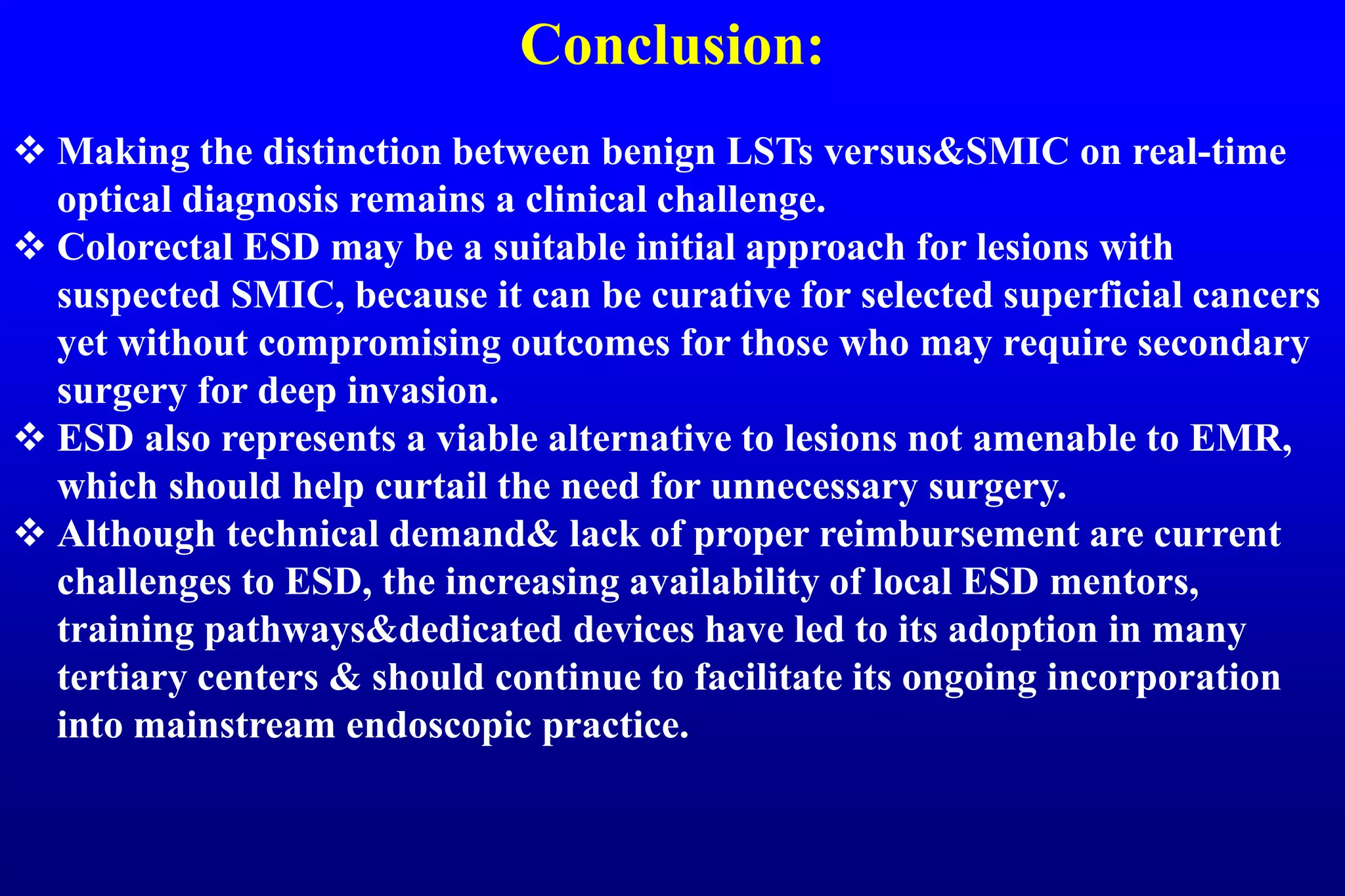 Conclusion:
 Making the distinction between benign LSTs versus&SMIC on real-time
optical diagnosis remains a clinical challenge.
 Colorectal ESD may be a suitable initial approach for lesions with
suspected SMIC, because it can be curative for selected superficial cancers
yet without compromising outcomes for those who may require secondary
surgery for deep invasion.
 ESD also represents a viable alternative to lesions not amenable to EMR,
which should help curtail the need for unnecessary surgery.
 Although technical demand& lack of proper reimbursement are current
challenges to ESD, the increasing availability of local ESD mentors,
training pathways&dedicated devices have led to its adoption in many
tertiary centers & should continue to facilitate its ongoing incorporation
into mainstream endoscopic practice.
 