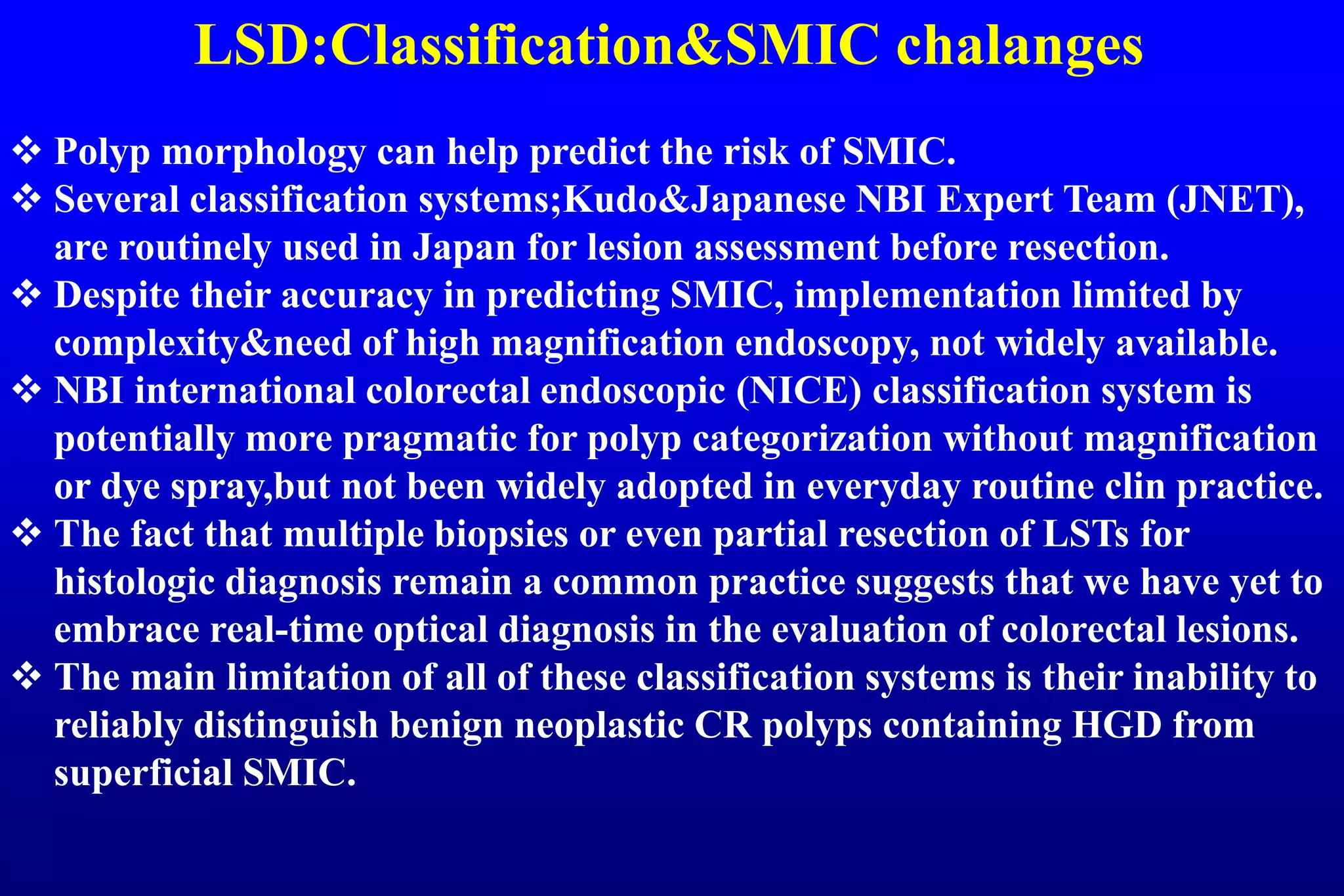 LSD:Classification&SMIC chalanges
 Polyp morphology can help predict the risk of SMIC.
 Several classification systems;Kudo&Japanese NBI Expert Team (JNET),
are routinely used in Japan for lesion assessment before resection.
 Despite their accuracy in predicting SMIC, implementation limited by
complexity&need of high magnification endoscopy, not widely available.
 NBI international colorectal endoscopic (NICE) classification system is
potentially more pragmatic for polyp categorization without magnification
or dye spray,but not been widely adopted in everyday routine clin practice.
 The fact that multiple biopsies or even partial resection of LSTs for
histologic diagnosis remain a common practice suggests that we have yet to
embrace real-time optical diagnosis in the evaluation of colorectal lesions.
 The main limitation of all of these classification systems is their inability to
reliably distinguish benign neoplastic CR polyps containing HGD from
superficial SMIC.
 