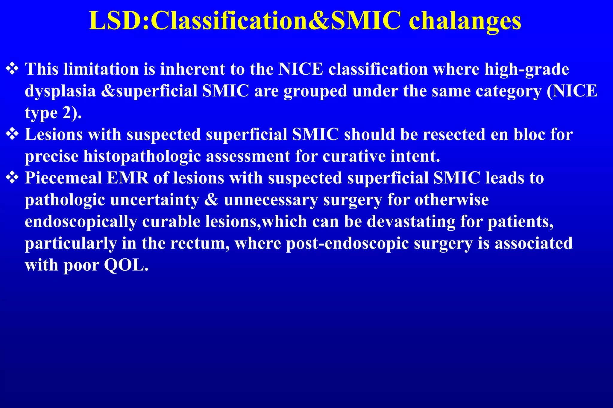 LSD:Classification&SMIC chalanges
 This limitation is inherent to the NICE classification where high-grade
dysplasia &superficial SMIC are grouped under the same category (NICE
type 2).
 Lesions with suspected superficial SMIC should be resected en bloc for
precise histopathologic assessment for curative intent.
 Piecemeal EMR of lesions with suspected superficial SMIC leads to
pathologic uncertainty & unnecessary surgery for otherwise
endoscopically curable lesions,which can be devastating for patients,
particularly in the rectum, where post-endoscopic surgery is associated
with poor QOL.
 