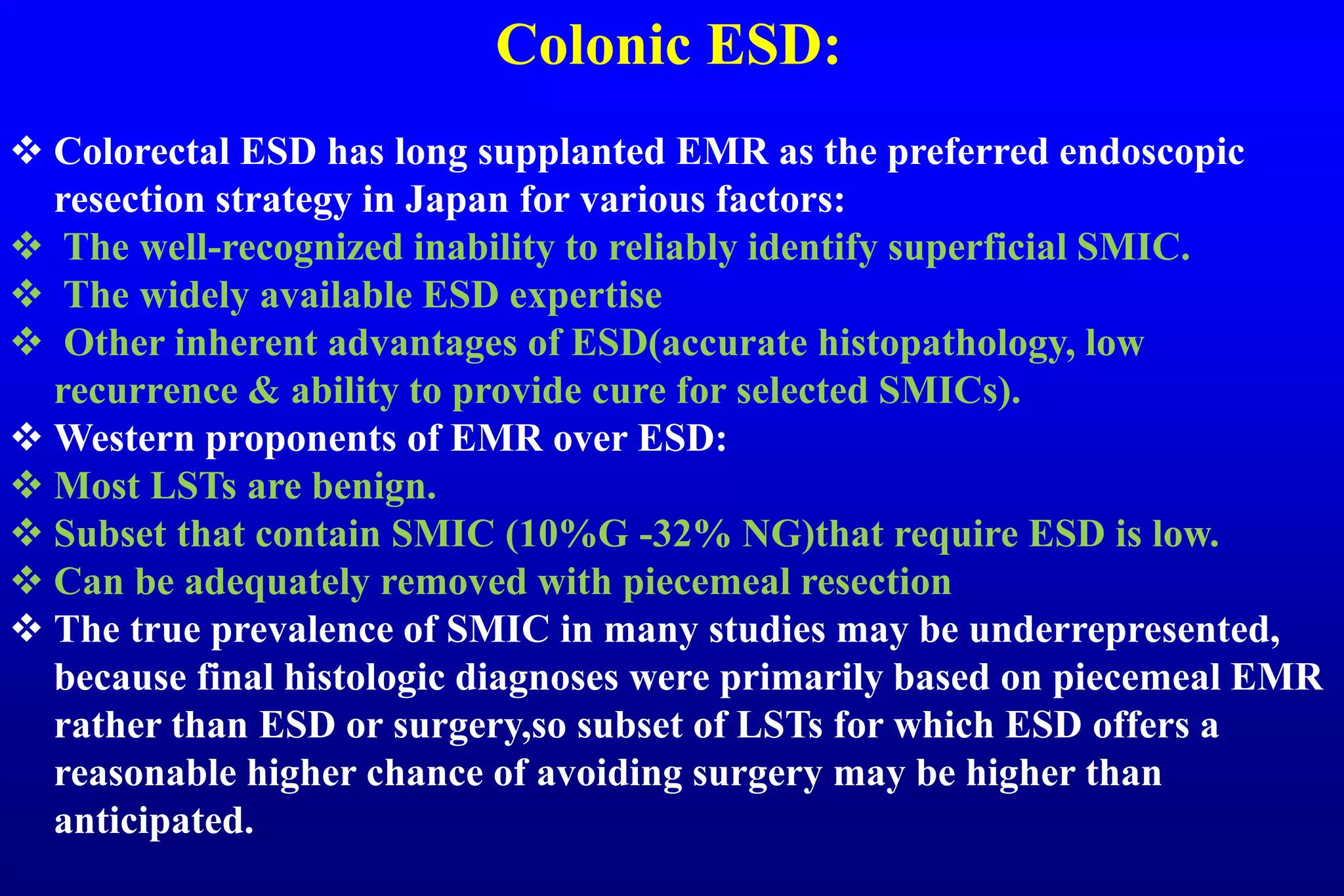 Colonic ESD:
 Colorectal ESD has long supplanted EMR as the preferred endoscopic
resection strategy in Japan for various factors:
 The well-recognized inability to reliably identify superficial SMIC.
 The widely available ESD expertise
 Other inherent advantages of ESD(accurate histopathology, low
recurrence & ability to provide cure for selected SMICs).
 Western proponents of EMR over ESD:
 Most LSTs are benign.
 Subset that contain SMIC (10%G -32% NG)that require ESD is low.
 Can be adequately removed with piecemeal resection
 The true prevalence of SMIC in many studies may be underrepresented,
because final histologic diagnoses were primarily based on piecemeal EMR
rather than ESD or surgery,so subset of LSTs for which ESD offers a
reasonable higher chance of avoiding surgery may be higher than
anticipated.
 