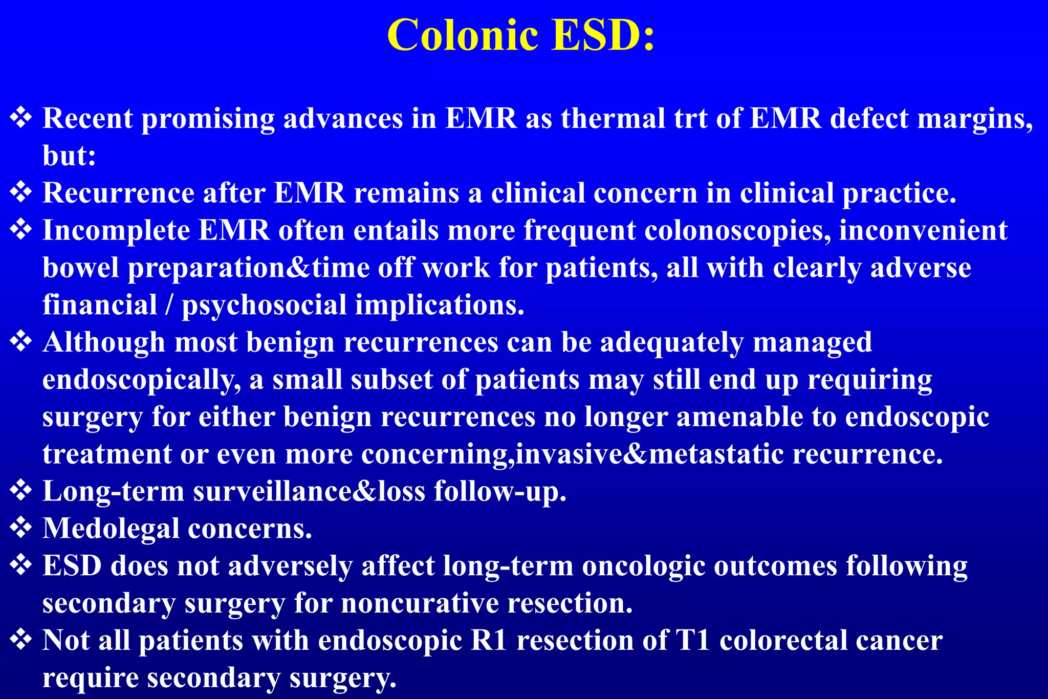 Colonic ESD:
 Recent promising advances in EMR as thermal trt of EMR defect margins,
but:
 Recurrence after EMR remains a clinical concern in clinical practice.
 Incomplete EMR often entails more frequent colonoscopies, inconvenient
bowel preparation&time off work for patients, all with clearly adverse
financial / psychosocial implications.
 Although most benign recurrences can be adequately managed
endoscopically, a small subset of patients may still end up requiring
surgery for either benign recurrences no longer amenable to endoscopic
treatment or even more concerning,invasive&metastatic recurrence.
 Long-term surveillance&loss follow-up.
 Medolegal concerns.
 ESD does not adversely affect long-term oncologic outcomes following
secondary surgery for noncurative resection.
 Not all patients with endoscopic R1 resection of T1 colorectal cancer
require secondary surgery.
 