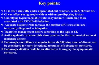 Key points:
 CI is often clinically under appreciated,but common, acute& chronic dis.
 CI can affect young people with or without predisposing factors.
 Underlying hypercoagulable states may induce CI,including those
associated with COVID-19 infection.
 Accurate diagnosis will decrease the number of CI cases that are
incorrectly diagnosed as idiopathic.
 Treatment management differs according to the type of CI.
 Anticoagulant/ corticosteroids show promise for the treatment of severe &
moderate disease.
 Endoscopic surveillance at regular intervals following onset of disease can
be considered for early detection& treatment of subsequent strictures.
 Endoscopic dilation could be an alternative to surgery for symptomatic
strictures.
 
