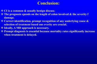 Conclusion:
 CI is a common & usually benign disease.
 The prognosis epends on the length of colon involved & the severity f
damage.
 Correct identification, prompt recognition of any underlying cause &
selection of treatment based ons everity are crucial.
 Ideally, A MD approach is necessary.
 Prompt diagnosis is essential because mortality rates significantly increase
when treatment is delayed.
 