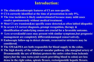 Introduction:
 The clinical&endoscopic features of CI are non-specific.
 CI is correctly identified at the time of presentation in only 9%.
 The true incidence is likely underestimated because many mild cases
resolve spontaneously without medical treatment.
 Most CI are transient&no specific cause detected,so often labled idiopathic
 In severe CI correct diagnosis, prompt recognition, therapy &
identification of underlying causes are crucial for a favorable outcome.
 Less severe&mild cases may present with similar symptoms,but prognosis/
management are completely different&managed conservatively.
 Endoscopic follow-up to detect chronic, recurrent/or strictures may be
considered.
 The SMA&IMA are both responsible for blood supply to the colon.
 The high density of the collateral vascular pathway (the marginal artery of
Drummond& the arc of Riolan) protects the entire colon from ischemic
injury,but the vasa recta (end-vessels providing blood to colon) are less
dense in the right colon, splenic flexure, rectosigmoid& hepatic flexure.
 