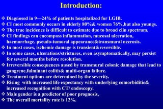Introduction:
 Diagnosed in 9—24% of patients hospitalized for LGIB.
 CI most commonly occurs in elderly 80%& women 76%,but also youngs.
 The true incidence is difficult to estimate due to broad clin spectrum.
 CI findings can encompass inflammation, mucosal ulceration,
haemorrhage, pseudo-tumoral appearance&transmural necrosis.
 In most cases, ischemic damage is transient&reversible.
 In some cases, ulcerations/strictures, even asymptomatically, may persist
for several months before resolution.
 Irreversible consequences aused by transmural colonic damage that lead to
gangrene,fulminant colitis& multi-organ failure.
 Treatment options are determined by the severity.
 Rising with increased life expectancy with underlying comorbiditie&
increased recognition with CT/ endoscopy.
 Male gender is a predictor of poor prognosis,
 The overall mortality rate is 12%.
 
