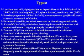 Types:
 Location:pan 10%,right(proximal to hepatic flexure) in 4.5-26%&left in
23-80% (55% recto-sigmoid, 25% splenic flexure),rectal very rare (2-5%).
 Severity:gangrenous colitis (15—20%), non-gangrenous type(80—85%) or
as severe, moderate& mild colitis.
 Duration:Reversible, transient, recurrent or chronic segmental colitis.
 Reversible(3—26%); self-limited,involving the superficial mucosa with
submucosal haemorrhaging, promptly resorbed within 3 days.
 Transient IC (45%);temporary full-thickness colonic involvement
associated with abdominal pain / bleeding,
 Recurrent; second episode following resolutiona;15% over three years
 Chronic ulcerative or segmental (17.9—25%) present with or without
stricture formation,with histologically confirmed& with persistent abd
symptoms for>mons.
 Ischemic colonic stricture (10—15%) may be diagnosed as acute,
frequently seen in asymptomatics&resolves spontaneously within 12—24
mons.
 