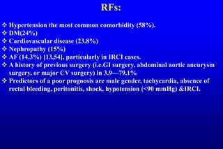 RFs:
 Hypertension the most common comorbidity (58%).
 DM(24%)
 Cardiovascular disease (23.8%)
 Nephropathy (15%)
 AF (14.3%) [13,54], particularly in IRCI cases.
 A history of previous surgery (i.e.GI surgery, abdominal aortic aneurysm
surgery, or major CV surgery) in 3.9—79.1%
 Predictors of a poor prognosis are male gender, tachycardia, absence of
rectal bleeding, peritonitis, shock, hypotension (<90 mmHg) &IRCI.
 