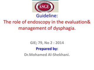 Guideline:
The role of endoscopy in the evaluation&
management of dysphagia.
GIE; 79, No 2 : 2014
Prepared by:
Dr.Mohamed Al-Shekhani.

 
