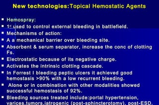 New technologies:New technologies: Topical Hemostatic AgentsTopical Hemostatic Agents
 Hemospray:Hemospray:
 11stst
used to control external bleeding in battlefield.used to control external bleeding in battlefield.
 Mechanisms of action:Mechanisms of action:
 A a mechanical barrier over bleeding site.A a mechanical barrier over bleeding site.
 Absorbent & serum separator, increase the conc of clottingAbsorbent & serum separator, increase the conc of clotting
Fs.Fs.
 Electrostatic because of its negative charge.Electrostatic because of its negative charge.
 Activates the intrinsic clotting cascade.Activates the intrinsic clotting cascade.
 In Forrest I bleeding peptic ulcers it achieved goodIn Forrest I bleeding peptic ulcers it achieved good
hemostasis >90% with a low recurrent bleeding.hemostasis >90% with a low recurrent bleeding.
 Alone or in combination with other modalities showedAlone or in combination with other modalities showed
successful hemostasis of 92%.successful hemostasis of 92%.
 Bleeding sources treated include:Bleeding sources treated include: portal hypertension,portal hypertension,
varices,tumors,iatrogenicvarices,tumors,iatrogenic (post-sphincterotomy), post-ESD.(post-sphincterotomy), post-ESD.
 