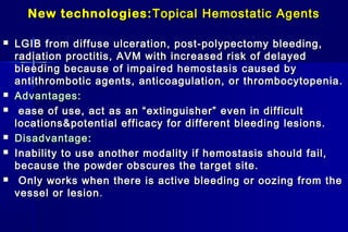 New technologies:New technologies: Topical Hemostatic AgentsTopical Hemostatic Agents
 LGIB from diffuse ulceration, post-polypectomy bleeding,LGIB from diffuse ulceration, post-polypectomy bleeding,
radiation proctitis, AVM with increased risk of delayedradiation proctitis, AVM with increased risk of delayed
bleeding because of impaired hemostasis caused bybleeding because of impaired hemostasis caused by
antithrombotic agents, anticoagulation, or thrombocytopenia.antithrombotic agents, anticoagulation, or thrombocytopenia.
 Advantages:Advantages:
 ease of use, act as an “extinguisher” even in difficultease of use, act as an “extinguisher” even in difficult
locations&potential efficacy for different bleeding lesions.locations&potential efficacy for different bleeding lesions.
 DisadvantageDisadvantage::
 Inability to use another modality if hemostasis should fail,Inability to use another modality if hemostasis should fail,
because the powder obscures the target site.because the powder obscures the target site.
 Only works when there is active bleeding or oozing from theOnly works when there is active bleeding or oozing from the
vessel or lesionvessel or lesion..
 
