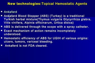 New technologies:New technologies: Topical Hemostatic AgentsTopical Hemostatic Agents
 AnkaferdAnkaferd
 Ankaferd Blood Stopper (ABS) (Ankaferd Blood Stopper (ABS) ( Turkey) is a traditionalTurkey) is a traditional
Turkish herbal mixture(Thymus vulgarisTurkish herbal mixture(Thymus vulgaris Glycyrrhiza glabra,Glycyrrhiza glabra,
Vitis vinifera, Alpinia officinarum, Urtica dioica)Vitis vinifera, Alpinia officinarum, Urtica dioica)
 ABS is delivered through the scope with a spray catheter.ABS is delivered through the scope with a spray catheter.
 Exact mechanism of action remains incompletelyExact mechanism of action remains incompletely
understood.understood.
 Hemostatic efficiency of ABS for UGIH of various origins:Hemostatic efficiency of ABS for UGIH of various origins:
ulcers, tumors, variceal bleeding.ulcers, tumors, variceal bleeding.
 Ankaferd is not FDA cleared.Ankaferd is not FDA cleared.
 