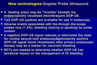 New technologies:New technologies: Doppler Probe UltrasoundDoppler Probe Ultrasound
 A feeding artery may be “invisible” beneath theA feeding artery may be “invisible” beneath the
endoscopically visualized lesion&require DOP-US.endoscopically visualized lesion&require DOP-US.
 Two DOP-US systems are available for use in endoscopy.Two DOP-US systems are available for use in endoscopy.
 Adverse events associated with the through-the-scopeAdverse events associated with the through-the-scope
probes rare (< 2%); bleeding (oozing or spurting) by probeprobes rare (< 2%); bleeding (oozing or spurting) by probe
contact.contact.
 A negative DOP-US signal reduces or eliminates the needA negative DOP-US signal reduces or eliminates the need
for routine second-look endoscopy&persistently positivefor routine second-look endoscopy&persistently positive
DOP-US signal found immediately after primary endoscopicDOP-US signal found immediately after primary endoscopic
therapy may be a marker for recurrent bleeding.therapy may be a marker for recurrent bleeding.
 RCTs are needed to determine whether DOP-US hasRCTs are needed to determine whether DOP-US has
beneficial impact on the managementbeneficial impact on the management of GI bleeding.of GI bleeding.
 