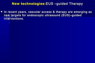 New technologies:New technologies: EUS –guided TherapyEUS –guided Therapy
 In recent years, vascular access & therapy are emerging asIn recent years, vascular access & therapy are emerging as
new targets for endoscopic ultrasound (EUS)–guidednew targets for endoscopic ultrasound (EUS)–guided
interventions.interventions.
 