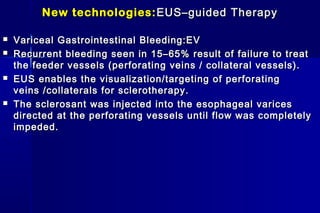 New technologies:New technologies: EUS–guided TherapyEUS–guided Therapy
 Variceal Gastrointestinal Bleeding:EVVariceal Gastrointestinal Bleeding:EV
 Recurrent bleeding seen in 15–65% result of failure to treatRecurrent bleeding seen in 15–65% result of failure to treat
the feeder vessels (perforating veins / collateral vessels).the feeder vessels (perforating veins / collateral vessels).
 EUS enables the visualization/targeting of perforatingEUS enables the visualization/targeting of perforating
veins /collaterals for sclerotherapy.veins /collaterals for sclerotherapy.
 The sclerosant was injected into the esophageal varicesThe sclerosant was injected into the esophageal varices
directed at the perforating vessels until flow was completelydirected at the perforating vessels until flow was completely
impeded.impeded.
 