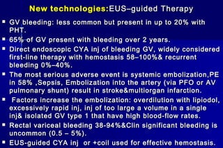 New technologies:New technologies: EUS–guided TherapyEUS–guided Therapy
 GV bleeding: less common but present in up to 20% withGV bleeding: less common but present in up to 20% with
PHT.PHT.
 65% of GV present with bleeding over 2 years.65% of GV present with bleeding over 2 years.
 Direct endoscopic CYA inj of bleeding GV, widely consideredDirect endoscopic CYA inj of bleeding GV, widely considered
first-line therapy with hemostasis 58–100%& recurrentfirst-line therapy with hemostasis 58–100%& recurrent
bleeding 0%–40%.bleeding 0%–40%.
 The most serious adverse event is systemic embolization,PEThe most serious adverse event is systemic embolization,PE
in 58% ,Sepsis, Embolization into the artery (via PFO or AVin 58% ,Sepsis, Embolization into the artery (via PFO or AV
pulmonary shunt) result in stroke&multiorgan infarction.pulmonary shunt) result in stroke&multiorgan infarction.
 Factors increase the embolization: overdilution with lipiodol,Factors increase the embolization: overdilution with lipiodol,
excessively rapid inj, inj of too large a volume in a singleexcessively rapid inj, inj of too large a volume in a single
inj& isolated GV type 1 that have high blood-flow rates.inj& isolated GV type 1 that have high blood-flow rates.
 Rectal variceal bleeding 38-94%&Clin significant bleeding isRectal variceal bleeding 38-94%&Clin significant bleeding is
uncommon (0.5 – 5%).uncommon (0.5 – 5%).
 EUS-guided CYA inj or +coil used for effective hemostasis.EUS-guided CYA inj or +coil used for effective hemostasis.
 