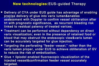 New technologies:New technologies: EUS–guided TherapyEUS–guided Therapy
 Delivery of CYA under EUS guide has advantage of enablingDelivery of CYA under EUS guide has advantage of enabling
precise delivery of glue into varix lumen&enablesprecise delivery of glue into varix lumen&enables
assessment with Doppler to confirm vessel obliteration afterassessment with Doppler to confirm vessel obliteration after
trt with prognostic significance, as recurrent bleeding risktrt with prognostic significance, as recurrent bleeding risk
linked to residual patency of treated varices.linked to residual patency of treated varices.
 Treatment can be performed without dependency on directTreatment can be performed without dependency on direct
varix visualization; even in the presence of retained food orvarix visualization; even in the presence of retained food or
blood that may obstruct the endoscopic view&varix lumenblood that may obstruct the endoscopic view&varix lumen
can be accurately targeted for glue injection.can be accurately targeted for glue injection.
 Targeting the perforating “feeder vessel,” rather than theTargeting the perforating “feeder vessel,” rather than the
varix lumen proper, under EUS to achieve obliteration of GVvarix lumen proper, under EUS to achieve obliteration of GV
to reduce the risk of embolization.to reduce the risk of embolization.
 Glue + lipiodol enabled fluoroscopic visualization of theGlue + lipiodol enabled fluoroscopic visualization of the
injected vessel&confirmation feeder vessel accuratelyinjected vessel&confirmation feeder vessel accurately
targeted.targeted.
 
