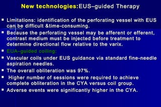 New technologies:New technologies: EUS–guided TherapyEUS–guided Therapy
 Limitations: identification of the perforating vessel with EUSLimitations: identification of the perforating vessel with EUS
can be difficult &time-consuming.can be difficult &time-consuming.
 Because the perforating vessel may be afferent or efferent,Because the perforating vessel may be afferent or efferent,
contrast medium must be injected before treatment tocontrast medium must be injected before treatment to
determine directional flow relative to the varix.determine directional flow relative to the varix.
 EUA–guided coiling:EUA–guided coiling:
 Vascular coils under EUS guidance via standard fine-needleVascular coils under EUS guidance via standard fine-needle
aspiration needles.aspiration needles.
 The overall obliteration was 97%.The overall obliteration was 97%.
 Higher number of sessions were required to achieveHigher number of sessions were required to achieve
complete obliteration in the CYA versus coil group.complete obliteration in the CYA versus coil group.
 Adverse events were significantly higher in the CYA.Adverse events were significantly higher in the CYA.
 